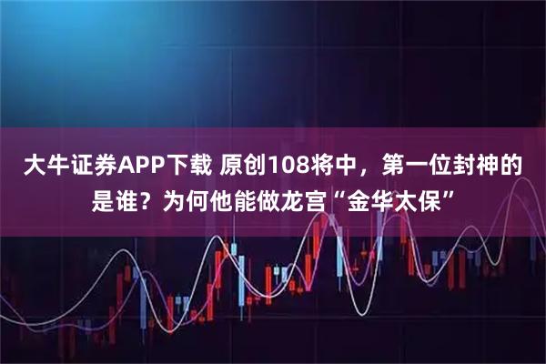 大牛证券APP下载 原创108将中，第一位封神的是谁？为何他能做龙宫“金华太保”