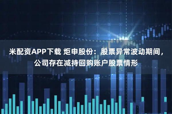 米配资APP下载 炬申股份：股票异常波动期间，公司存在减持回购账户股票情形