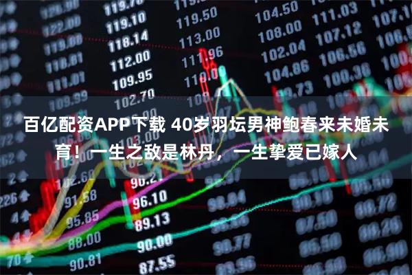 百亿配资APP下载 40岁羽坛男神鲍春来未婚未育！一生之敌是林丹，一生挚爱已嫁人