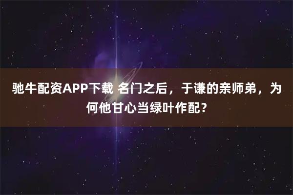 驰牛配资APP下载 名门之后，于谦的亲师弟，为何他甘心当绿叶作配？