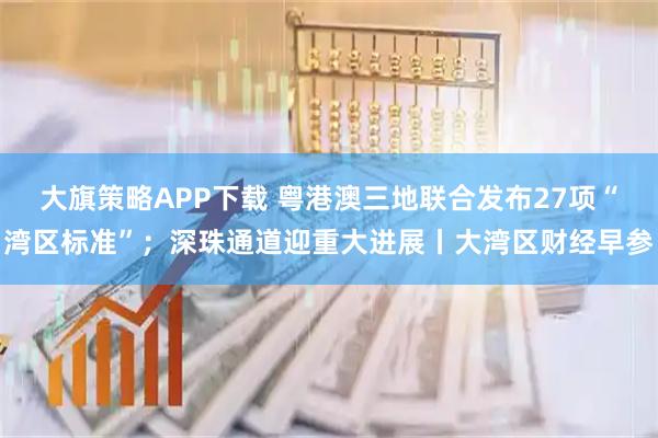 大旗策略APP下载 粤港澳三地联合发布27项“湾区标准”；深珠通道迎重大进展丨大湾区财经早参