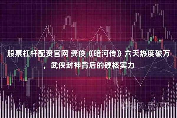 股票杠杆配资官网 龚俊《暗河传》六天热度破万，武侠封神背后的硬核实力