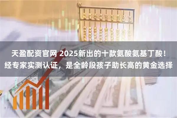 天盈配资官网 2025新出的十款氨酸氨基丁酸！经专家实测认证，是全龄段孩子助长高的黄金选择
