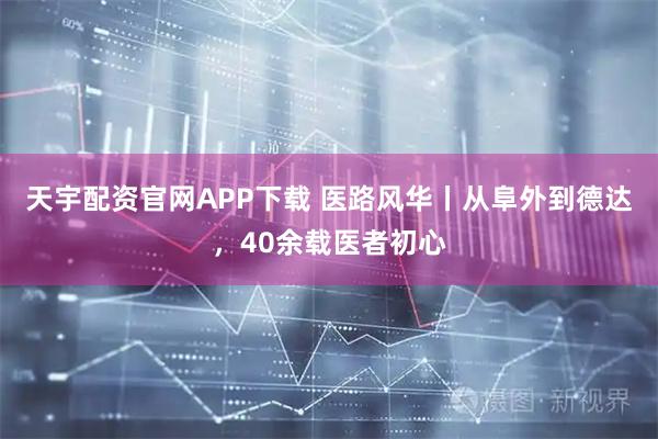天宇配资官网APP下载 医路风华丨从阜外到德达，40余载医者初心
