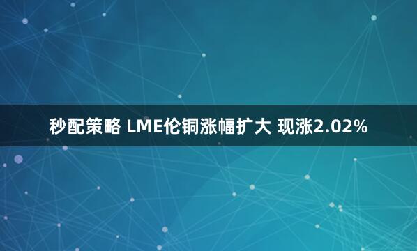 秒配策略 LME伦铜涨幅扩大 现涨2.02%