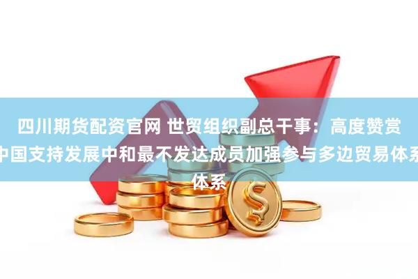 四川期货配资官网 世贸组织副总干事：高度赞赏中国支持发展中和最不发达成员加强参与多边贸易体系