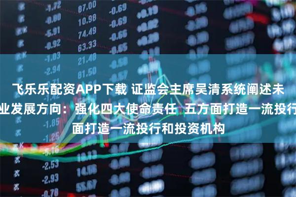 飞乐乐配资APP下载 证监会主席吴清系统阐述未来五年证券业发展方向：强化四大使命责任  五方面打造一流投行和投资机构