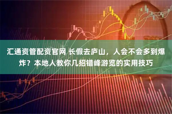 汇通资管配资官网 长假去庐山，人会不会多到爆炸？本地人教你几招错峰游览的实用技巧