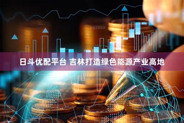 日斗优配平台 吉林打造绿色能源产业高地