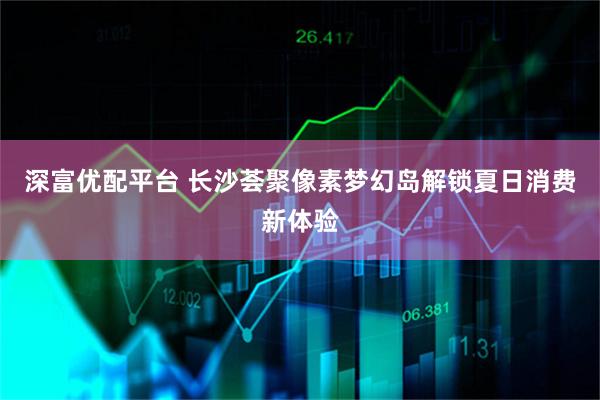 深富优配平台 长沙荟聚像素梦幻岛解锁夏日消费新体验