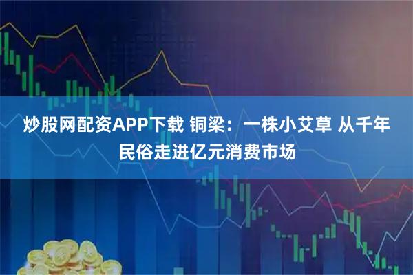 炒股网配资APP下载 铜梁：一株小艾草 从千年民俗走进亿元消费市场