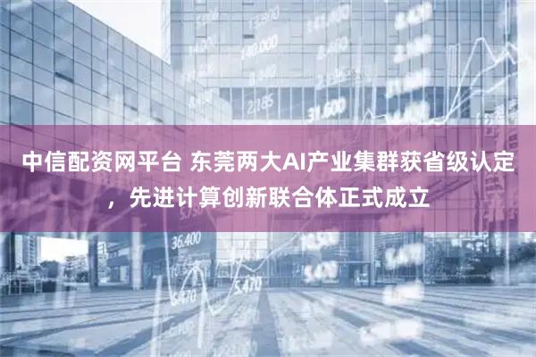 中信配资网平台 东莞两大AI产业集群获省级认定，先进计算创新联合体正式成立