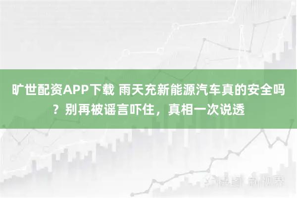 旷世配资APP下载 雨天充新能源汽车真的安全吗？别再被谣言吓住，真相一次说透