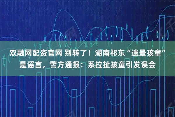 双融网配资官网 别转了！湖南祁东“迷晕孩童”是谣言，警方通报：系拉扯孩童引发误会
