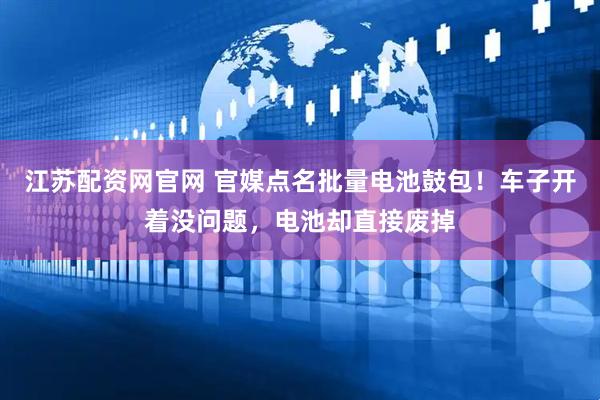 江苏配资网官网 官媒点名批量电池鼓包！车子开着没问题，电池却直接废掉